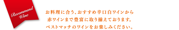 お料理に合う、おすすめ辛口白ワインから赤ワインまで豊富に取り揃えております。ベストマッチのワインをお楽しみください